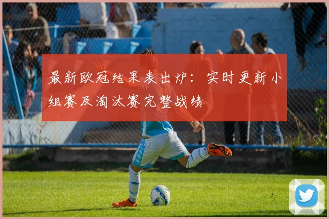 最新欧冠结果表出炉：实时更新小组赛及淘汰赛完整战绩