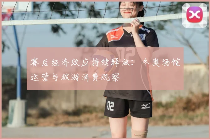 赛后经济效应持续释放：冬奥场馆运营与旅游消费观察