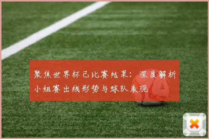 聚焦世界杯已比赛结果：深度解析小组赛出线形势与球队表现