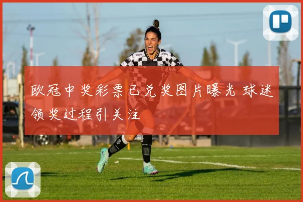 欧冠中奖彩票已兑奖图片曝光 球迷领奖过程引关注