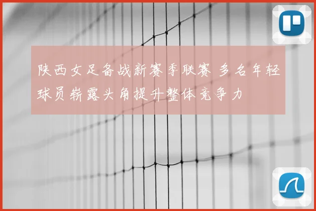 陕西女足备战新赛季联赛 多名年轻球员崭露头角提升整体竞争力