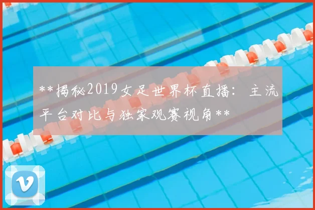 **揭秘2019女足世界杯直播：主流平台对比与独家观赛视角**